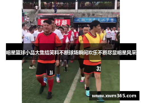 明星篮球小品大集结笑料不断球场瞬间欢乐不断尽显明星风采