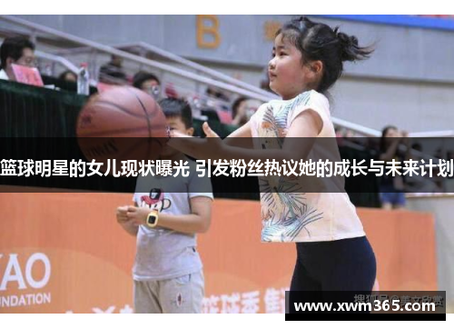 篮球明星的女儿现状曝光 引发粉丝热议她的成长与未来计划